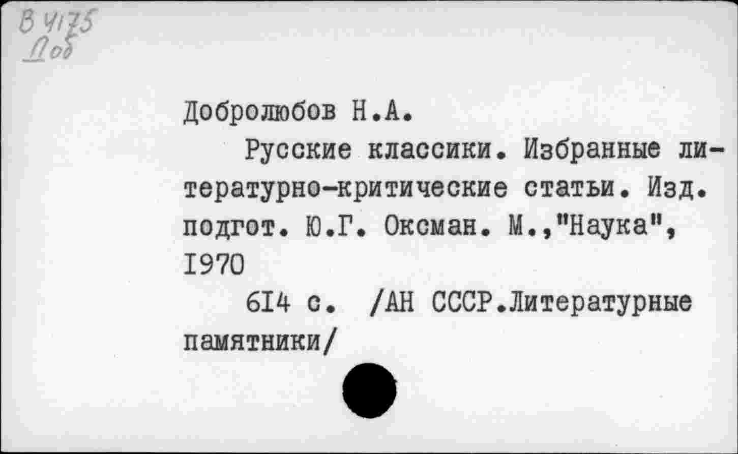 ﻿3 ЧЧ5 пл
Добролюбов Н.А.
Русские классики. Избранные литературно-критические статьи. Изд. подгот. Ю.Г. Оксман. М.,"Наука", 1970
614 с. /АН СССР.Литературные памятники/